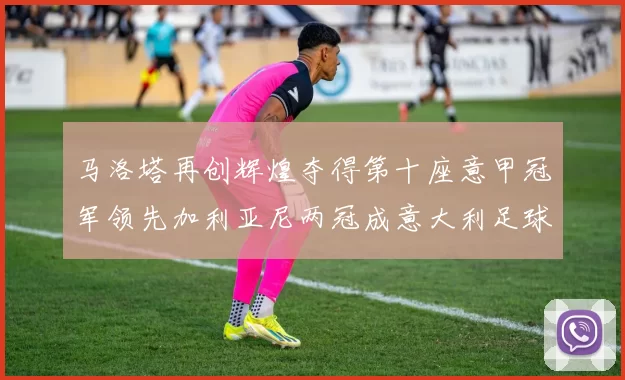 马洛塔再创辉煌夺得第十座意甲冠军领先加利亚尼两冠成意大利足球传奇