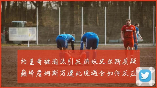 约基奇被淘汰引发热议皮尔斯质疑巅峰詹姆斯若遭此境遇会如何反应