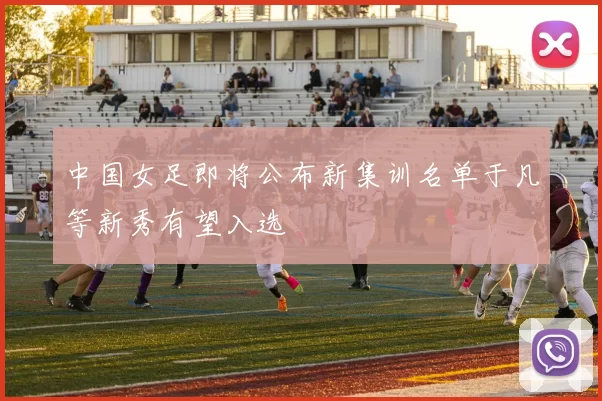 中国女足即将公布新集训名单于凡等新秀有望入选