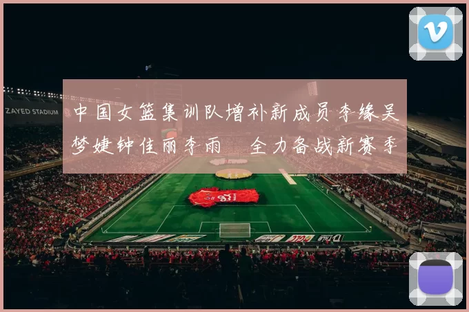 中国女篮集训队增补新成员李缘吴梦婕钟佳丽李雨汧全力备战新赛季
