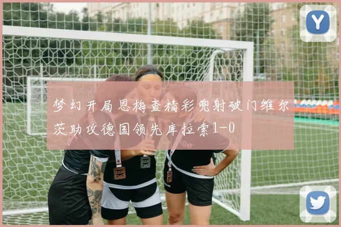 梦幻开局恩梅查精彩兜射破门维尔茨助攻德国领先库拉索1-0