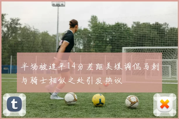 半场被追平14分差距美媒调侃马刺与骑士相似之处引发热议