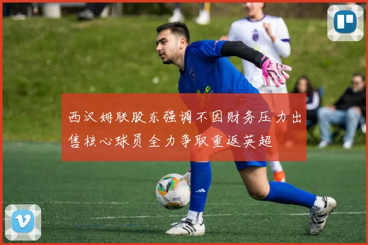 西汉姆联股东强调不因财务压力出售核心球员全力争取重返英超