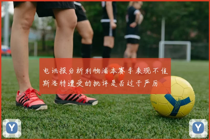 电讯报分析利物浦本赛季表现不佳斯洛特遭受的批评是否过于严厉