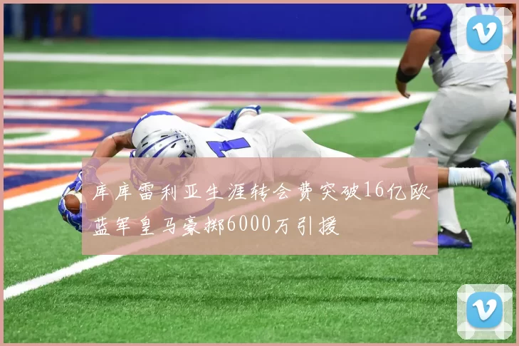 库库雷利亚生涯转会费突破16亿欧蓝军皇马豪掷6000万引援