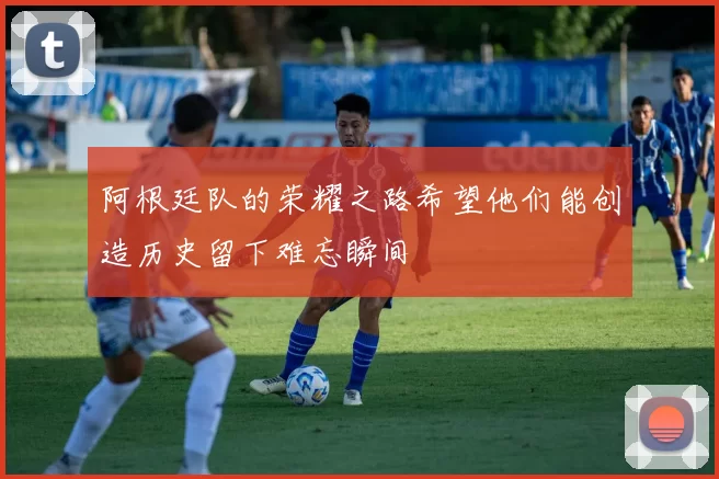 阿根廷队的荣耀之路希望他们能创造历史留下难忘瞬间