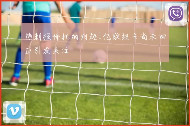 热刺报价托纳利超1亿欧纽卡尚未回应引发关注
