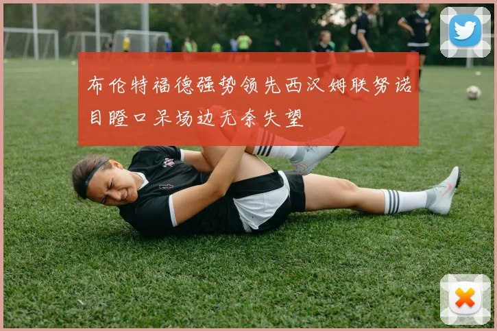 布伦特福德强势领先西汉姆联努诺目瞪口呆场边无奈失望