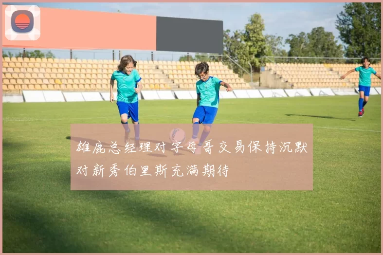 雄鹿总经理对字母哥交易保持沉默对新秀伯里斯充满期待