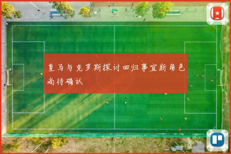 皇马与克罗斯探讨回归事宜新角色尚待确认