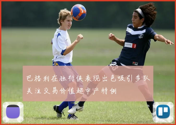 巴格利在独行侠表现出色吸引多队关注交易价值超中产特例